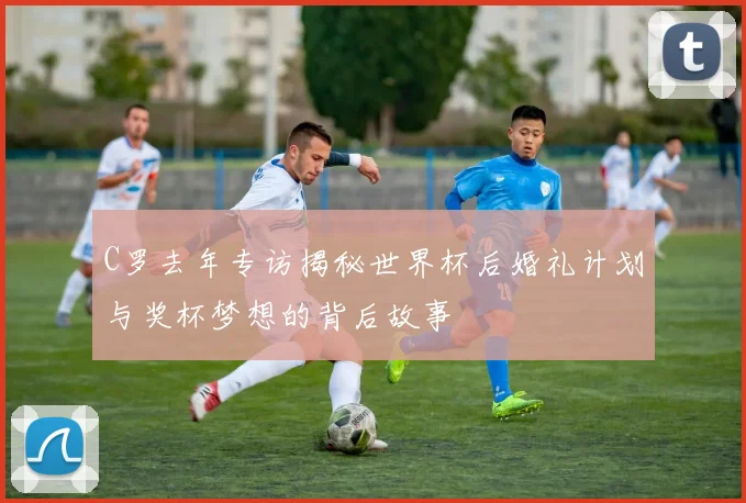 C罗去年专访揭秘世界杯后婚礼计划与奖杯梦想的背后故事