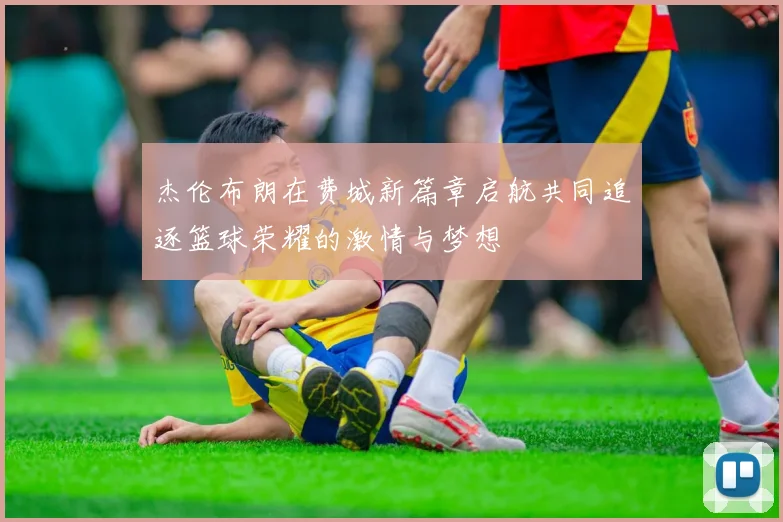 杰伦布朗在费城新篇章启航共同追逐篮球荣耀的激情与梦想