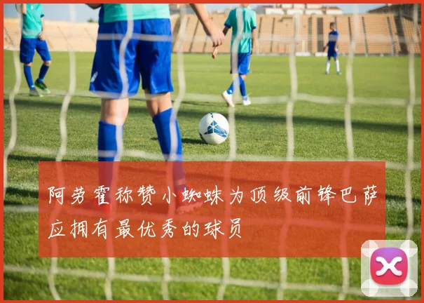 阿劳霍称赞小蜘蛛为顶级前锋巴萨应拥有最优秀的球员