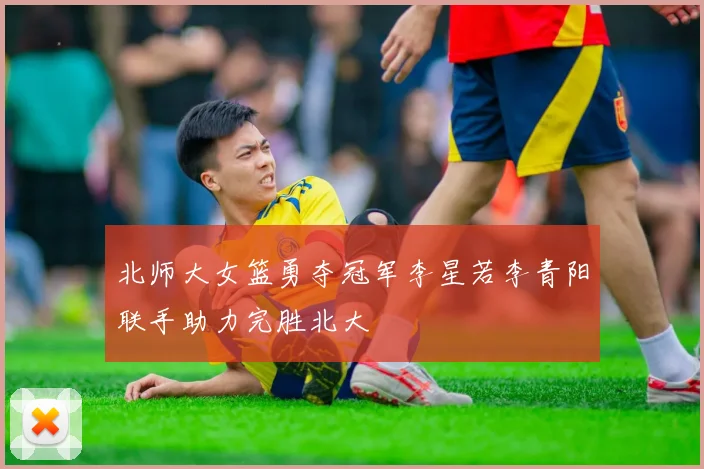 北师大女篮勇夺冠军李星若李青阳联手助力完胜北大