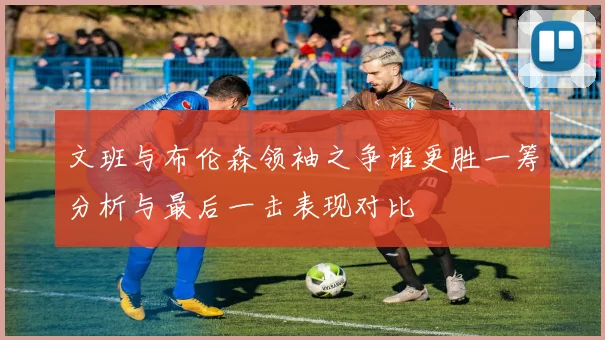 文班与布伦森领袖之争谁更胜一筹分析与最后一击表现对比