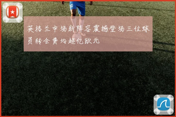 英格兰中场新阵容震撼登场三位球员转会费均超亿欧元
