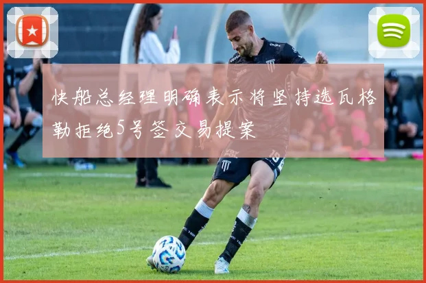 快船总经理明确表示将坚持选瓦格勒拒绝5号签交易提案