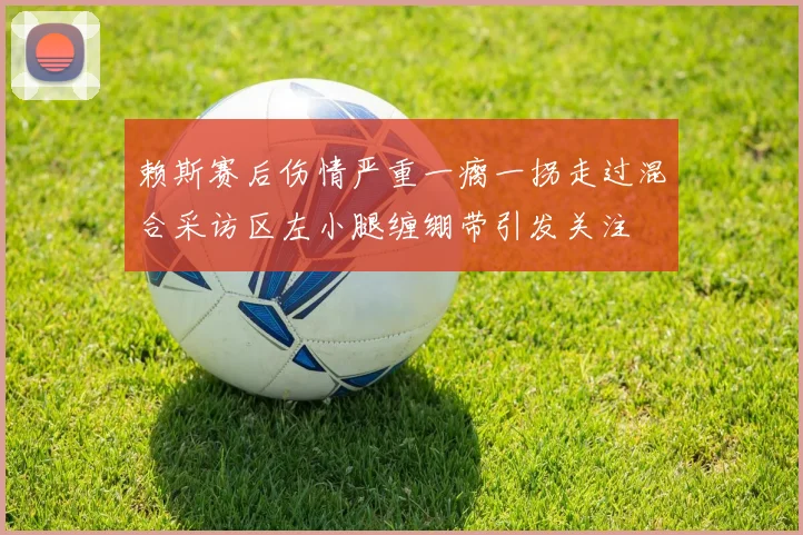赖斯赛后伤情严重一瘸一拐走过混合采访区左小腿缠绷带引发关注