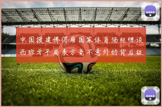 中国援建佛得角国家体育场经理谈西班牙平局表示毫不意外的背后故事